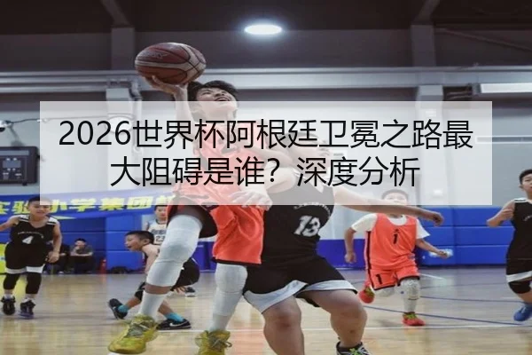 2026世界杯阿根廷卫冕之路最大阻碍是谁？深度分析